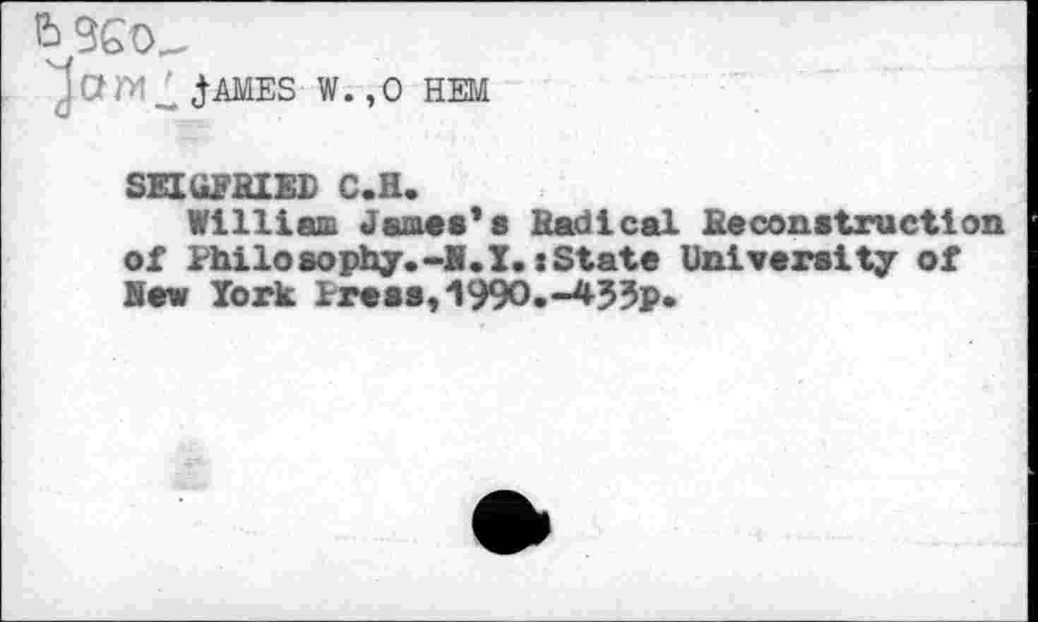 ﻿'j a	j- AMES W.,0 HEM
SEIttFHIED C.H.
William Jamas*a Radical Reconstruction of Philosophy.-H.I.(State University of Hew York Press,1990.-433p.